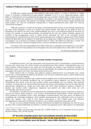 “Justiça e Profecia a serviço da vida”
“CEBs proféticas e missionárias na vivência do Reino.”
27º Encontro Arquidiocesano das Comunidades Eclesiais de Base (CEBs)
Festa de Pentecostes -18 e 19 de maio de 2013
Rede de Comunidades Jesus de Nazaré - bairro Mário Quintana, Porto Alegre.
As CEBs são a Igreja da base. Base significa, aqui, duas coisas: 1. o chão, o alicerce, a “célula
inicial”, o “primeiro e fundamental núcleo eclesial” (Medellín 15, III, A, 1); 2. a “Igreja dos pobres” (João
XXIII), a “expressão do amor preferencial da Igreja pelo povo simples” (Puebla 643). A Igreja da base é,
portanto, constituída por pequenas comunidades de pobres e de pessoas solidárias aos pobres que
estão a serviço dos pobres. Nas palavras do teólogo Clodovis Boff, “à irrenunciável ‘opção preferencial
pelos pobres’ em nível de sociedade corresponde a ‘opção preferencial pelas CEBs’ em nível de
constituição da Igreja”2.
CEBs são, portanto, um jeito de ser Igreja, caracterizado pelo comum (comunidade) seguimento
de Jesus Cristo (eclesial) a partir e a serviço dos pobres (base). Esse jeito de ser Igreja é fruto da
experiência do Espírito de Jesus Cristo (espiritualidade) que faz a comunidade eclesial se encarnar no
mundo dos pobres, na base (encarnação), encarregar-se da vida dos pobres (missão), apesar dos
conflitos e das perseguições (cruz) e, desta forma, participar da vida e da condição divinas
(ressurreição). É o seguimento de Jesus Cristo (espiritualidade) que configura a igreja como Comunidade
Eclesial de Base (jeito de ser Igreja). E é nesse jeito de ser Igreja que o Espírito de Jesus Cristo toma corpo
e prossegue, vivo e atuante, na história. O Espírito Santo é “alma” das CEBs e as CEBs são o “corpo” em
que a Palavra de Deus, através do Espírito Santo, continua se fazendo carne neste mundo.
Em síntese, falar da espiritualidade das CEBs é falar de sua experiência do Espírito de Jesus Cristo:
falar do que Ele faz em nossa Igreja e de nossa Igreja e do que nossa Igreja faz (ou não) nEle e com Ele.
Pe. Francisco de Aquino Junior
Texto 3:
CEBs e Juventude: Desafios e Perspectivas
A realidade juvenil é uma das dimensões mais importantes para compreender o comportamento
humano dos nossos dias. Em vários campos da predominante vida urbana, compreendida aqui, por
toda indústria cultural presente nos meios de comunicação de massa e que influencia também os
ambientes rurais, a vida desta juventude marca as identidades da maioria da população através das
linguagens, da música, da moda, das redes sociais entre outras.
Outro aspecto são os avanços das políticas públicas de/para/com as juventudes que, como
outras, têm a necessidade de políticas de Estado e de Governo específicas para o pleno exercício de
sua cidadania e de seus direitos.
Temos consciência também que o pertencimento religioso tem se distanciado bastante das novas
gerações, apesar da grande tendência de um sincretismo místico presente nas rodas juvenis. Tal
afastamento tem haver, cima de tudo, porque nossas comunidades, em sua maioria, são bastante
“adultas” no modo de viver. Até encontramos jovens em nossas comunidades, mas de um lado não são
plenamente valorizados ou então, por outro lado, são os/as “bem quistos/as” porque cumprem os
desejos dos adultos (clero, religiosos/as, leigos/as) que gostam de dizer como deve ser uma
comunidade, sem terem voz ativa.
Há também o cenário dos ventos alienantes da realidade religiosa juvenil, reduzindo-os apenas a
eventos de massa, retiros emotivos, com músicas marcadamente espiritualistas, sendo algumas com
ritmos próximos às baladas jovens, como estratégia comportamental, mas que pouco se diferem na
qualidade dos conteúdos teológicos. Estas práticas erroneamente são justificadas como se fossem o
querer da “galera”. Ora, está é uma leitura reducionista e sem critério para uma eficácia
evangelizadora, mais presa na ideia do momento, que o critério do processo educativo da fé.
Por isso, as Comunidades Eclesiais de Base, portadoras de diferentes realidades da vida do povo
de Deus, têm a responsabilidade de alastrar o caminho da geração jovem. Não apenas na separação
2
BOFF, Clodovis. “CEBs: a que ponto estão e para onde vão”, in, BOFF, Clodovis et al. As comunidades de base em questão.
São Paulo: Paulinas, 1997, 251-305, aqui 305.
 
