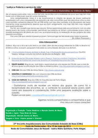 “Justiça e Profecia a serviço da vida”
“CEBs proféticas e missionárias na vivência do Reino.”
27º Encontro Arquidiocesano das Comunidades Eclesiais de Base (CEBs)
Festa de Pentecostes -18 e 19 de maio de 2013
Rede de Comunidades Jesus de Nazaré - bairro Mário Quintana, Porto Alegre.
de um espaço para estes, mas, a cima de tudo, reconciliar com a realidade do povo que hoje tem mais
haver com a vida jovem que em outros momentos.
Uma obrigatoriedade nossa é o de incentivarmos a criação de grupos de jovens realmente
sintonizados com uma compreensão de pastoral e de vida comunitária que visa relacionar a fé e a vida,
caso contrário, estaremos dizendo: Sim as CEBs estão com seus dias contados, e já não passam de meros
momentos onde saudosamente dizemos que era bom antigamente, mas hoje não tem mais ninguém
que queira participar.
Por fim, eis o projeto que temos que assumir: Somos responsáveis pelo encantamento com as vidas
dos/as jovens de nossas comunidades, permitindo que estes/as se tornem comunidades jovens onde a
ousadia protagonista dê direito de voz e vez, acompanhando-os na realização de seus projetos de vidas
pessoal-comunitária.
Pois uma CEB que valoriza a presença jovem, torna-se lugar de felicidade para todas as pessoas.
[Pe. Edison Thomassim ]
Links Interessantes!
Galera! Aqui vai a dica de outro texto e um vídeo, além de sites e blogs referentes às CEBs no Brasil e na
América Latina, acessem, pesquisem mais sobre as comunidades de base e se divirtam.
1. ↑ Comunidades Eclesiais de Base no Brasil, Cap. 5 Radiografia atual e perspectivas, Faustino
Teixeira, teólogo consultor do Instituto de Estudos da Religião - ISER.
2. Entrevista de frei Gilvander Moreira com o Thiesco - Francisco Antônio Crisóstomo, Secretário
Nacional da Pastoral da Juventude durante a 4° Ampliada Nacional das CEBs.
3. EQUIPE MARINS: Blog do pe. José Marins, responsável por uma equipe do CELAM, que a mais de
40 anos ajuda na articulação das CEBs na América Latina. http://equipemarins.blogspot.com.br/
4. CEBS UAI: Site das CEBs de Minas Gerais. http://www.cebsuai.org/
5. MEMÓRIA E CAMINHADA: Site com arquivos das CEBs do Brasil.
http://memoriaecaminhada.wordpress.com/
6. CASA DA PARTILHA: Blog das CEBs da Arquidiocese de Porto Alegre.
http://casadapartilhapoa.blogspot.com.br/
- Gostaríamos muito de receber um retorno dos grupos, de como foi a
receptividade dos encontros, se o conteúdo foi acessível aos/as jovens assim
como pra assessoria e coordenação. Enfim uma pequena avaliação sobre o
subsídio.
Podem enviar para: casadapartilhapoa@gmail.com.br
Sigamos na luta companheiros e companheiras e que
Viva Jesus em nossos corações!
Organização e Produção: Tanise Medeiros e Marcelo Soares de Moura.
Revisão e Apoio: Tiana Brum de Jesus.
Diagramação: Marcelo Soares de Moura.
Imagens e fotos: Arquivo pessoal e Internet.
 