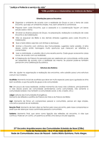 “Justiça e Profecia a serviço da vida”
“CEBs proféticas e missionárias na vivência do Reino.”
27º Encontro Arquidiocesano das Comunidades Eclesiais de Base (CEBs)
Festa de Pentecostes -18 e 19 de maio de 2013
Rede de Comunidades Jesus de Nazaré - bairro Mário Quintana, Porto Alegre.
Orientações para os Encontros
Organizar o ambiente de acordo com a realidade do Grupo e com o tema de cada
Encontro, que seja um ambiente simples, mas, bem atraente e confortável;
Preparar bem cada Encontro, que a assessoria e a coordenação façam um breve
estudo sobre o tema;
Envolver as diversas pessoas do Grupo, na preparação, realização e avaliação de cada
Encontro e da Celebração;
Não se esquecer da Bíblia e dos demais símbolos sugeridos para cada Encontro e
Celebração;
Que o texto bíblico seja lido com ênfase e destaque;
Animar o Encontro com cânticos das Comunidades, sugeridos neste subsídio. A letra
desses cantos emite mensagens muito oportunas que merecem ser refletidas e
comentadas;
Usar a criatividade, o subsídio não é uma receita pronta. Cada grupo acrescente coisas
novas, de acordo com sua realidade;
A Celebração da Palavra foi pensada para ser celebrada em comunidade, então pode
ser adaptada de acordo com a realidade da mesma. Se possível pode–se também
pensar em uma Celebração Eucarística.
Estrutura dos Roteiros
Afim de, ajudar na organização e realização dos encontros, este subsídio possui uma estrutura
comum nos 3 roteiros.
Acolhida: Momento inicial de acolhida que deve ser muito especial, para que a gurizada se sinta
bem acolhida, e que faz parte do grupo e da comunidade;
Ver: Um pouco de nossa realidade, analisar momentos da nossa vida cotidiana, principalmente
a vida dos/as jovens da comunidade [entendemos como comunidade, não somente a
comunidade eclesial, mas também a comunidade social, a vila, o bairro, etc.];
Julgar: Leituras das Comunidades Evangélicas.
Momento de reflexão e partilha da Palavra da Vida e da Palavra da Bíblia;
Agir: Momento de firmar um compromisso pessoal e comunitário, pensar em algo simples,
concreto e possível de ser realizado;
Benção Final: Momento de bem dizer ao Senhor pelo nosso encontro, pelo nosso compromisso e
pedir que ele abençoe nossa caminhada pessoal e comunitária.
Saideira: Momento final, que serve como ligação das reflexões do encontro, á vida que
continua. Pode ser um canto, um poema ou então uma dança circular sagrada.
 