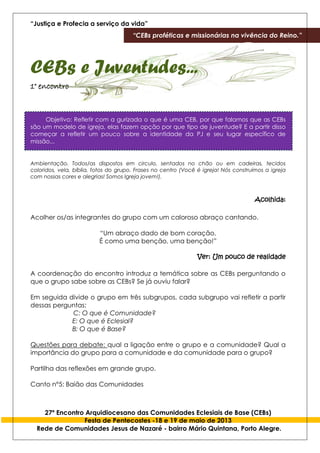 “Justiça e Profecia a serviço da vida”
“CEBs proféticas e missionárias na vivência do Reino.”
27º Encontro Arquidiocesano das Comunidades Eclesiais de Base (CEBs)
Festa de Pentecostes -18 e 19 de maio de 2013
Rede de Comunidades Jesus de Nazaré - bairro Mário Quintana, Porto Alegre.
CEBs e Juventudes...
1° encontro
Objetivo: Refletir com a gurizada o que é uma CEB, por que falamos que as CEBs
são um modelo de igreja, elas fazem opção por que tipo de juventude? E a partir disso
começar a refletir um pouco sobre a identidade da PJ e seu lugar específico de
missão...
Ambientação. Todos/as dispostos em circulo, sentados no chão ou em cadeiras, tecidos
coloridos, vela, bíblia, fotos do grupo. Frases no centro (Você é igreja! Nós construímos a igreja
com nossas cores e alegrias! Somos Igreja jovem!).
Acolhida:
Acolher os/as integrantes do grupo com um caloroso abraço cantando.
“Um abraço dado de bom coração,
É como uma benção, uma benção!”
Ver: Um pouco de realidade
A coordenação do encontro introduz a temática sobre as CEBs perguntando o
que o grupo sabe sobre as CEBs? Se já ouviu falar?
Em seguida divide o grupo em três subgrupos, cada subgrupo vai refletir a partir
dessas perguntas:
C: O que é Comunidade?
E: O que é Eclesial?
B: O que é Base?
Questões para debate: qual a ligação entre o grupo e a comunidade? Qual a
importância do grupo para a comunidade e da comunidade para o grupo?
Partilha das reflexões em grande grupo.
Canto n°5: Baião das Comunidades
 