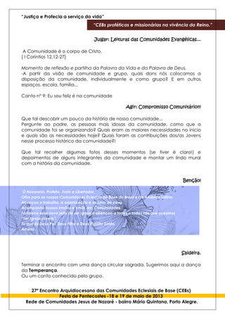 “Justiça e Profecia a serviço da vida”
“CEBs proféticas e missionárias na vivência do Reino.”
27º Encontro Arquidiocesano das Comunidades Eclesiais de Base (CEBs)
Festa de Pentecostes -18 e 19 de maio de 2013
Rede de Comunidades Jesus de Nazaré - bairro Mário Quintana, Porto Alegre.
Julgar: Leituras das Comunidades Evangélicas...
A Comunidade é o corpo de Cristo.
[ I Coríntios 12,12-27]
Momento de reflexão e partilha da Palavra da Vida e da Palavra de Deus.
-A partir da visão de comunidade e grupo, quais dons nós colocamos a
disposição da comunidade, individualmente e como grupo? E em outros
espaços, escola, família...
Canto n° 9: Eu sou feliz é na comunidade
Agir: Compromisso Comunitário!!!
Que tal descobrir um pouco da história de nossa comunidade...
Pergunte ao padre, as pessoas mais idosas da comunidade, como que a
comunidade foi se organizando? Quais eram as maiores necessidades no inicio
e quais são as necessidades hoje? Quais foram as contribuições dos/as Jovens
nesse processo histórico da comunidade?!
Que tal recolher algumas fotos desses momentos (se tiver é claro!) e
depoimentos de alguns integrantes da comunidade e montar um lindo mural
com a história da comunidade.
Benção!
Ó Nazareno, Profeta, Justo e Libertador,
Olha para as nossas Comunidades Eclesiais de Base do Brasil e da América Latina.
Abençoa o trabalho, a organização e as lutas do povo.
Acompanha nossos irmãos e irmãs das Comunidades.
Fortalece esse novo jeito de ser Igreja e abençoa a todos e todas nós que ousamos
“Ser Igreja Jovem”.
Tu que és Deus Pai, Deus Filho e Deus Espírito Santo.
Amém!
Saideira.
Terminar o encontro com uma dança circular sagrada. Sugerimos aqui a dança
da Temperança.
Ou um canto conhecido pelo grupo.
 