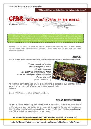 “Justiça e Profecia a serviço da vida”
“CEBs proféticas e missionárias na vivência do Reino.”
27º Encontro Arquidiocesano das Comunidades Eclesiais de Base (CEBs)
Festa de Pentecostes -18 e 19 de maio de 2013
Rede de Comunidades Jesus de Nazaré - bairro Mário Quintana, Porto Alegre.
CEBS:NOV[ANTIG]O JEITO DE SER IGREJA.
2° encontro
Objetivo: Aprofundamento sobre as CEBs e suas características. Dimensão da vida
comunitária, da realidade do povo. A Mística e a perspectiva do Reino de Deus,
celebração das lutas e das vitórias do povo. Como a PJ se enxerga nessa dinâmica?!
Ambientação: Todos/as dispostos em circulo, sentados no chão ou em cadeiras, tecidos
coloridos, vela, bíblia, fotos do grupo. Frases no centro (Novo jeito de ser Igreja; Fé e Vida;
Fermento na Massa).
Acolhida:
Um/a Jovem entra tocando o rosto dos/as jovens enquanto declama o poema:
“Pra ser grande, sê inteiro:
Nada teu exagera ou exclui.
Sê todo cada coisa.
Põe quanto és no mínimo que fazes.
Assim em cada lago a aldeia toda brilha,
Porque alta vive”.
[Fernando Pessoa]
Ao terminar convidar cada um/a, a ser inteiro/a, a perceber que sozinhos somos
só uma parte, mas juntos/as nós formamos comunidade!
E cantar.
Canto n° 7: Vamos realizar o Projeto de Deus.
Ver: Um pouco de realidade
Já dizia o velho ditado, “quem canta, reza duas vezes”... Nossas músicas dizem
muito daquilo que acreditamos e fazemos enquanto igreja, comunidade...
Vamos olhar atentamente para a letra de um canto bem conhecido do povo
das CEBs e refletir sobre esse jeito de ser Igreja...
 