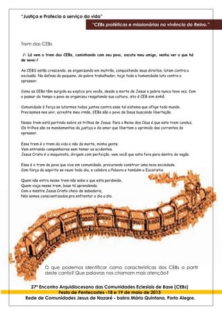 “Justiça e Profecia a serviço da vida”
“CEBs proféticas e missionárias na vivência do Reino.”
27º Encontro Arquidiocesano das Comunidades Eclesiais de Base (CEBs)
Festa de Pentecostes -18 e 19 de maio de 2013
Rede de Comunidades Jesus de Nazaré - bairro Mário Quintana, Porto Alegre.
Trem das CEBs
/: Lá vem o trem das CEBs, caminhando com seu povo, escuta meu amigo, venha ver o que há
de novo:/
As CEBS estão crescendo, se organizando em mutirão, conquistando seus direitos, lutam contra a
exclusão. Na defesa do pequeno, do pobre trabalhador, hoje toda a humanidade luta contra o
opressor.
Como as CEBs têm surgido eu explico pra vocês, desde a morte de Jesus o pobre nunca teve vez. Com
o passar do tempo o povo se organizou resgatando sua cultura, isto é CEB sim sinhô.
Comunidade é força se lutarmos todos juntos contra esse tal sistema que aflige todo mundo.
Precisamos nos unir, acredite meu irmão, CEBs são o povo de Deus buscando libertação.
Nosso trem está partindo sobre os trilhos de Jesus. Para o Reino dos Céus é que este trem conduz.
Os trilhos são os mandamentos da justiça e do amor que libertam o oprimido das correntes do
opressor.
Esse trem é o trem da vida e não da morte, minha gente.
Vem entrando companheiros sem temer os acidentes.
Jesus Cristo é o maquinista, dirigem com perfeição, vem você que esta fora para dentro do vagão.
Esse é o trem do povo que vive em comunidade, procurando construir uma nova sociedade.
Com força do espirito se reuni todo dia, e celebra a Palavra e também a Eucaristia.
Quem não entra nesse trem não sabe o que esta perdendo,
Quem viaja nesse trem, boas tá aprendendo.
Com o mestre Jesus Cristo cheio de sabedoria,
Nós somos conscientizados pra enfrentar o dia a dia.
O que podemos identificar como características das CEBs a partir
deste canto? Que palavras nos chamam mais atenção?
 
