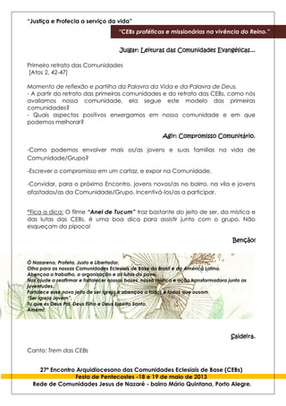 “Justiça e Profecia a serviço da vida”
“CEBs proféticas e missionárias na vivência do Reino.”
27º Encontro Arquidiocesano das Comunidades Eclesiais de Base (CEBs)
Festa de Pentecostes -18 e 19 de maio de 2013
Rede de Comunidades Jesus de Nazaré - bairro Mário Quintana, Porto Alegre.
Julgar: Leituras das Comunidades Evangélicas...
Primeiro retrato das Comunidades
[Atos 2, 42-47]
Momento de reflexão e partilha da Palavra da Vida e da Palavra de Deus.
- A partir do retrato das primeiras comunidades e do retrato das CEBs, como nós
avaliamos nossa comunidade, ela segue este modelo das primeiras
comunidades?
- Quais aspectos positivos enxergamos em nossa comunidade e em que
podemos melhorar?
Agir: Compromisso Comunitário.
-Como podemos envolver mais os/as jovens e suas famílias na vida de
Comunidade/Grupo?
-Escrever o compromisso em um cartaz, e expor na Comunidade.
-Convidar, para o próximo Encontro, jovens novos/as no bairro, na vila e jovens
afastados/as da Comunidade/Grupo. Incentivá-los/as a participar.
*Fica a dica: O filme “Anel de Tucum” traz bastante do jeito de ser, da mística e
das lutas das CEBs, é uma boa dica para assistir junto com o grupo. Não
esqueçam da pipoca!
Benção!
Ó Nazareno, Profeta, Justo e Libertador,
Olha para as nossas Comunidades Eclesiais de Base do Brasil e da América Latina.
Abençoa o trabalho, a organização e as lutas do povo.
Nos ajude a reafirmar e fortalecer nossas bases, nossa mística e ação transformadora junto as
juventudes.
Fortalece esse novo jeito de ser Igreja e abençoa a todos e todas que ousam
“Ser Igreja Jovem”.
Tu que és Deus Pai, Deus Filho e Deus Espírito Santo.
Amém!
Saideira.
Canto: Trem das CEBs
 