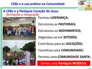 CEBs e a sua prática na Comunidade

A CEBs e a Paróquia Coração de Jesus
  formação e integração
                       Formou LIDERANÇA;
                     Estruturou as PASTORAIS;
                     Estruturou os MOVIMENTOS;
                     Organizou-se em SETORES;
                     Contribuiu para as VOCAÇÕES;
                     Constituiu uma COMUNIDADE;
                     Formou uma COMUNIDADE SANTA;
                      Somos uma Paróquia MODELO;
                                                    vjs2012
 