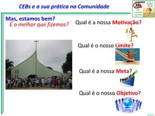 CEBs e a sua prática na Comunidade

Mas, estamos bem?
 É o melhor que fizemos?   Qual é a nossa Motivação?


                           Qual é o nosso Limite?



                            Qual é a nossa Meta?


                            Qual é o nosso Objetivo?


                                                       vjs2012
 