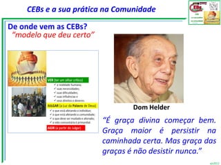 CEBs e a sua prática na Comunidade

De onde vem as CEBs?
 “modelo que deu certo”




                                  Dom Helder
                          “É graça divina começar bem.
                          Graça maior é persistir na
                          caminhada certa. Mas graça das
                          graças é não desistir nunca.”
                                                      vjs2012
 