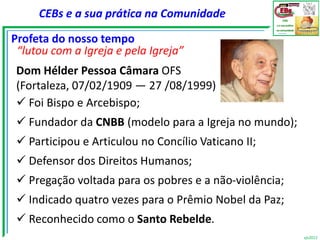 CEBs e a sua prática na Comunidade

Profeta do nosso tempo
 “lutou com a Igreja e pela Igreja”
 Dom Hélder Pessoa Câmara OFS
 (Fortaleza, 07/02/1909 — 27 /08/1999)
  Foi Bispo e Arcebispo;
  Fundador da CNBB (modelo para a Igreja no mundo);
  Participou e Articulou no Concílio Vaticano II;
  Defensor dos Direitos Humanos;
  Pregação voltada para os pobres e a não-violência;
  Indicado quatro vezes para o Prêmio Nobel da Paz;
  Reconhecido como o Santo Rebelde.
                                                        vjs2012
 