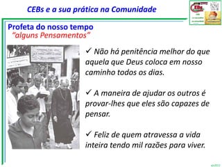 CEBs e a sua prática na Comunidade

Profeta do nosso tempo
 “alguns Pensamentos”
                    Não há penitência melhor do que
                   aquela que Deus coloca em nosso
                   caminho todos os dias.

                    A maneira de ajudar os outros é
                   provar-lhes que eles são capazes de
                   pensar.

                    Feliz de quem atravessa a vida
                   inteira tendo mil razões para viver.

                                                          vjs2012
 