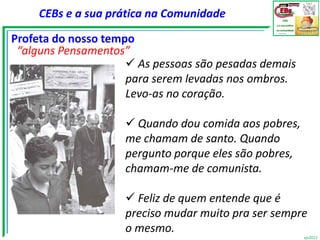 CEBs e a sua prática na Comunidade

Profeta do nosso tempo
 “alguns Pensamentos”
                      As pessoas são pesadas demais
                     para serem levadas nos ombros.
                     Levo-as no coração.

                     Quando dou comida aos pobres,
                    me chamam de santo. Quando
                    pergunto porque eles são pobres,
                    chamam-me de comunista.

                     Feliz de quem entende que é
                    preciso mudar muito pra ser sempre
                    o mesmo.
                                                       vjs2012
 