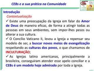 CEBs e a sua prática na Comunidade

Introdução
   Contextualização
   Existe uma preocupação da Igreja em falar do Amor
  de Deus de maneira eficaz, de forma a atingir todas as
  pessoas em seus ambientes, sem impor-lhes pesos ou
  alterar a sua cultura.
   O Concílio Vaticano II, levou a Igreja a repensar seu
  modelo de ser, a buscar novos meios de evangelização
  respeitando as culturas dos povos, o que chamamos de
  INCULTURAÇÃO;
   As Igrejas latino americanas, principalmente a
  brasileira, conseguiram atender esse apelo conciliar e a
  CEBs é um modelo hoje admirado por toda a Igreja.
                                                         vjs2012
 