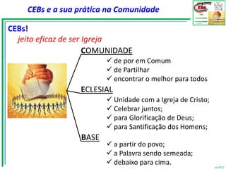 CEBs e a sua prática na Comunidade

CEBs!
  jeito eficaz de ser Igreja
                      COMUNIDADE
                          de por em Comum
                          de Partilhar
                          encontrar o melhor para todos
                  ECLESIAL
                          Unidade com a Igreja de Cristo;
                          Celebrar juntos;
                          para Glorificação de Deus;
                          para Santificação dos Homens;
                  BASE
                          a partir do povo;
                          a Palavra sendo semeada;
                          debaixo para cima.                vjs2012
 