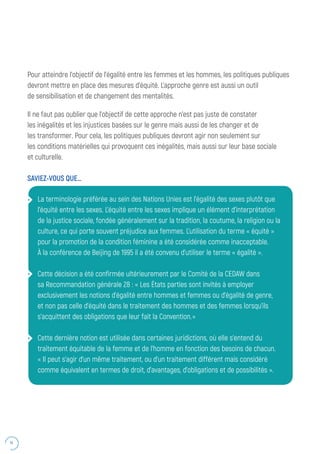 14
Pour atteindre l’objectif de l’égalité entre les femmes et les hommes, les politiques publiques
devront mettre en place des mesures d’équité. L’approche genre est aussi un outil
de sensibilisation et de changement des mentalités.
Il ne faut pas oublier que l’objectif de cette approche n’est pas juste de constater
les inégalités et les injustices basées sur le genre mais aussi de les changer et de
les transformer. Pour cela, les politiques publiques devront agir non seulement sur
les conditions matérielles qui provoquent ces inégalités, mais aussi sur leur base sociale
et culturelle.
SAVIEZ-VOUS QUE…
La terminologie préférée au sein des Nations Unies est l’égalité des sexes plutôt que
l’équité entre les sexes. L’équité entre les sexes implique un élément d’interprétation
de la justice sociale, fondée généralement sur la tradition, la coutume, la religion ou la
culture, ce qui porte souvent préjudice aux femmes. L’utilisation du terme « équité »
pour la promotion de la condition féminine a été considérée comme inacceptable.
À la conférence de Beijing de 1995 il a été convenu d’utiliser le terme « égalité ».
Cette décision a été confirmée ultérieurement par le Comité de la CEDAW dans
sa Recommandation générale 28 : « Les États parties sont invités à employer
exclusivement les notions d’égalité entre hommes et femmes ou d’égalité de genre,
et non pas celle d’équité dans le traitement des hommes et des femmes lorsqu’ils
s’acquittent des obligations que leur fait la Convention.
Cette dernière notion est utilisée dans certaines juridictions, où elle s’entend du
traitement équitable de la femme et de l’homme en fonction des besoins de chacun.
« Il peut s’agir d’un même traitement, ou d’un traitement différent mais considéré
comme équivalent en termes de droit, d’avantages, d’obligations et de possibilités ».
 