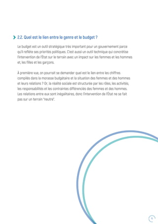 15
2.2. Quel est le lien entre le genre et le budget ?
Le budget est un outil stratégique très important pour un gouvernement parce
qu’il reflète ses priorités politiques. C’est aussi un outil technique qui concrétise
l’intervention de l’État sur le terrain avec un impact sur les femmes et les hommes
et, les filles et les garçons.
À première vue, on pourrait se demander quel est le lien entre les chiffres
compilés dans la morasse budgétaire et la situation des femmes et des hommes
et leurs relations ? Or, la réalité sociale est structurée par les rôles, les activités,
les responsabilités et les contraintes différenciés des femmes et des hommes.
Les relations entre eux sont inégalitaires, donc l’intervention de l’État ne se fait
pas sur un terrain “neutre”.
 