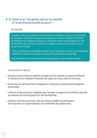 18
2.4. Qu’est-ce qu’ “une gestion axée sur les résultats“
et “la performance sensible au genre“ ?
Concrètement, il s’agit de :
accroître la performance en orientant le budget vers les résultats, en assurant l’efficacité
et l’efficience et en mobilisant l’ensemble des moyens au niveau central et territorial ;
donner plus de clarté aux choix stratégiques en renforçant la programmation budgétaire
pluriannuelle ;
renforcer la déconcentration budgétaire pour favoriser une gestion de proximité et répondre
aux attentes des hommes/garçons et des femmes/filles ;
améliorer la bonne gouvernance, avec plus d’équité, d’égalité, de participation,
de transparence, la responsabilisation et la redevabilité des gestionnaires.
DÉFINITION
La gestion axée sur les résultats et la performance sensible au genre est une approche
qui consiste à rationaliser les dépenses publiques de manière à améliorer l’efficacité
et l’efficience de la dépense publique, et le niveau de vie des hommes/garçons et des
femmes/filles en accordant la priorité aux résultats qui favorisent la mise en œuvre
de ces deux principes.
- Définir les objectifs d’une politique donnée à partir des besoins et des priorités détectés.
- Identifier les intrants et les actions requis pour atteindre les résultats fixés.
Toute la démarche de programmation est donc alignée sur les résultats attendus.
 