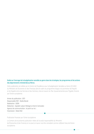 Publication financée par l’Union européenne
Le Contenu de la présente publication relève de la seule responsabilité du Ministère
de l’Economie et des Finances et ne peut en aucun cas être considéré comme reflétant l’avis de l’Union
européenne.
Guide sur l’ancrage de la budgétisation sensible au genre dans les stratégies, les programmes et les actions
des départements ministériels au Maroc.
Cette publication est éditée par le Centre de l’Excellence pour la Budgétisation Sensible au Genre (CE-BSG)
du Ministère de l’Economie et des Finances dans le cadre du programme d’appui à la promotion de l’équité
et de l’égalité entre les femmes et les hommes, mise en œuvre du Plan Gouvernemental pour l’Egalité, financé
par l’Union européenne
Année de publication : 2017
Responsable MEF : Nadia Benali
Réalisation : GOPA
Rédaction : Sepideh Labani Motlagh et Katrin Schneider
Agence de communication : le point sur le i
Impression : Rabat Net
 