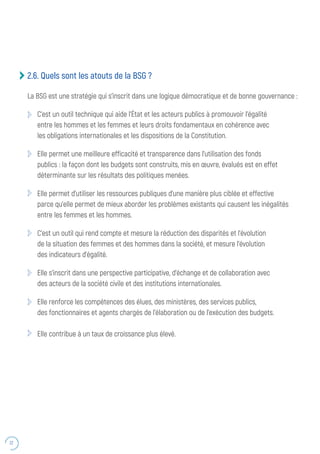 22
2.6. Quels sont les atouts de la BSG ?
La BSG est une stratégie qui s’inscrit dans une logique démocratique et de bonne gouvernance :
C’est un outil technique qui aide l’État et les acteurs publics à promouvoir l’égalité
entre les hommes et les femmes et leurs droits fondamentaux en cohérence avec
les obligations internationales et les dispositions de la Constitution.
Elle permet une meilleure efficacité et transparence dans l’utilisation des fonds
publics : la façon dont les budgets sont construits, mis en œuvre, évalués est en effet
déterminante sur les résultats des politiques menées.
Elle permet d’utiliser les ressources publiques d’une manière plus ciblée et effective
parce qu’elle permet de mieux aborder les problèmes existants qui causent les inégalités
entre les femmes et les hommes.
C’est un outil qui rend compte et mesure la réduction des disparités et l’évolution
de la situation des femmes et des hommes dans la société, et mesure l’évolution
des indicateurs d’égalité.
Elle s’inscrit dans une perspective participative, d’échange et de collaboration avec
des acteurs de la société civile et des institutions internationales.
Elle renforce les compétences des élues, des ministères, des services publics,
des fonctionnaires et agents chargés de l’élaboration ou de l’exécution des budgets.
Elle contribue à un taux de croissance plus élevé.
 