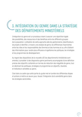 25
L’intégration du genre est un processus visant à assurer une répartition égale
des possibilités, des ressources et des bénéfices entre les différents groupes
de la population. L’utilisation de cette approche aide les gestionnaires /planificateurs
de projets à identifier, à travers une analyse de genre, les différences importantes
entre les rôles et les responsabilités des femmes et des hommes et ce, afin d’obtenir
des informations pour rendre plus efficaces et égalitaires les politiques, les stratégies
et les programmes de développement.
Au regard des dispositions de la nouvelle LOF, les départements ministériels sont
amenés, à procéder à des diagnostics genre pertinents accompagnés d’une définition
précise des objectifs à atteindre en termes de réduction des inégalités de genre, tout
en déclinant les politiques, stratégies et programmes en objectifs, résultats
et indicateurs sensibles au genre.
C’est dans ce cadre que cette partie du guide met en lumière les différentes étapes
et actions à mettre en œuvre pour réussir l’intégration de la sensibilité genre dans
les stratégies sectorielles.
3. INTÉGRATION DU GENRE DANS LA STRATÉGIE
DES DÉPARTEMENTS MINISTÉRIELS
 