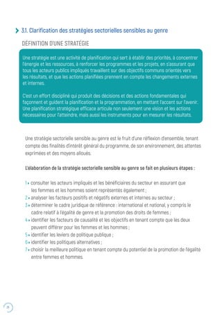 26
Une stratégie sectorielle sensible au genre est le fruit d’une réflexion d’ensemble, tenant
compte des finalités d’intérêt général du programme, de son environnement, des attentes
exprimées et des moyens alloués.
L’élaboration de la stratégie sectorielle sensible au genre se fait en plusieurs étapes :
1 consulter les acteurs impliqués et les bénéficiaires du secteur en assurant que
les femmes et les hommes soient représentés également ;
2 analyser les facteurs positifs et négatifs externes et internes au secteur ;
3 déterminer le cadre juridique de référence : international et national, y compris le
cadre relatif à l’égalité de genre et la promotion des droits de femmes ;
4 identifier les facteurs de causalité et les objectifs en tenant compte que les deux
peuvent différer pour les femmes et les hommes ;
5 identifier les leviers de politique publique ;
6 identifier les politiques alternatives ;
7 choisir la meilleure politique en tenant compte du potentiel de la promotion de l’égalité
entre femmes et hommes.
3.1. Clarification des stratégies sectorielles sensibles au genre
Une stratégie est une activité de planification qui sert à établir des priorités, à concentrer
l’énergie et les ressources, à renforcer les programmes et les projets, en s’assurant que
tous les acteurs publics impliqués travaillent sur des objectifs communs orientés vers
les résultats, et que les actions planifiées prennent en compte les changements externes
et internes.
C’est un effort discipliné qui produit des décisions et des actions fondamentales qui
façonnent et guident la planification et la programmation, en mettant l’accent sur l’avenir.
Une planification stratégique efficace articule non seulement une vision et les actions
nécessaires pour l’atteindre, mais aussi les instruments pour en mesurer les résultats.
DÉFINITION D’UNE STRATÉGIE
 