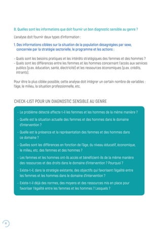 30
B. Quelles sont les informations que doit fournir un bon diagnostic sensible au genre ?
L’analyse doit fournir deux types d’information :
1. Des informations ciblées sur la situation de la population désagrégées par sexe,
concernée par la stratégie sectorielle, le programme et les actions :
- Quels sont les besoins pratiques et les intérêts stratégiques des femmes et des hommes ?
- Quels sont les différences entre les femmes et les hommes concernant l’accès aux services
publics (p.ex. éducation, santé, électricité) et les ressources économiques (p.ex. crédits,
intrants).
Pour être la plus ciblée possible, cette analyse doit intégrer un certain nombre de variables :
l’âge, le milieu, la situation professionnelle, etc.
•	 Le problème détecté affecte t-il les femmes et les hommes de la même manière ?
•	 Quelle est la situation actuelle des femmes et des hommes dans le domaine
d’intervention ?
•	 Quelle est la présence et la représentation des femmes et des hommes dans
ce domaine ?
•	 Quelles sont les différences en fonction de l’âge, du niveau éducatif, économique,
le milieu, etc. des femmes et des hommes ?
•	 Les femmes et les hommes ont-ils accès et bénéficient-ils de la même manière
des ressources et des droits dans le domaine d’intervention ? Pourquoi ?
•	 Existe-t-il, dans la stratégie existante, des objectifs qui favorisent l’égalité entre
les femmes et les hommes dans le domaine d’intervention ?
•	 Existe-t-il déjà des normes, des moyens et des ressources mis en place pour
favoriser l’égalité entre les femmes et les hommes ? Lesquels ?
CHECK-LIST POUR UN DIAGNOSTIC SENSIBLE AU GENRE
 