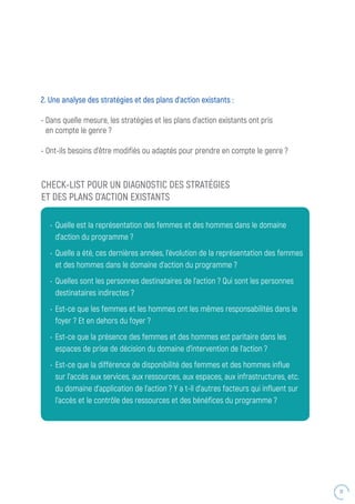 31
2. Une analyse des stratégies et des plans d’action existants :
- Dans quelle mesure, les stratégies et les plans d’action existants ont pris
en compte le genre ?
- Ont-ils besoins d’être modifiés ou adaptés pour prendre en compte le genre ?
CHECK-LIST POUR UN DIAGNOSTIC DES STRATÉGIES
ET DES PLANS D’ACTION EXISTANTS
•	 Quelle est la représentation des femmes et des hommes dans le domaine
d’action du programme ?
•	 Quelle a été, ces dernières années, l’évolution de la représentation des femmes
et des hommes dans le domaine d’action du programme ?
•	 Quelles sont les personnes destinataires de l’action ? Qui sont les personnes
destinataires indirectes ?
•	 Est-ce que les femmes et les hommes ont les mêmes responsabilités dans le
foyer ? Et en dehors du foyer ?
•	 Est-ce que la présence des femmes et des hommes est paritaire dans les
espaces de prise de décision du domaine d’intervention de l’action ?
•	 Est-ce que la différence de disponibilité des femmes et des hommes influe
sur l’accès aux services, aux ressources, aux espaces, aux infrastructures, etc.
du domaine d’application de l’action ? Y a t-il d’autres facteurs qui influent sur
l’accès et le contrôle des ressources et des bénéfices du programme ?
 