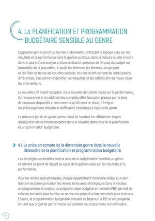 36
L’approche genre constitue l’un des instruments renforçant la logique axée sur les
résultats et la performance dans la gestion publique, dans la mesure où elle s’inscrit
dans le cadre d’une analyse et d’une évaluation précises de l’impact du budget sur
l’ensemble de la population, à savoir les hommes, les femmes, les garçons
et les filles de toutes les couches sociales, tout en tenant compte de leurs besoins
différenciés. Elle permet d’identifier les inégalités et les déficits afin de mieux cibler
les interventions.
La nouvelle LOF visant l’adoption d’une nouvelle démarche basée sur la performance,
la transparence et la reddition des comptes, offre l’occasion propice par le biais
de nouveaux dispositifs et instruments qu’elle met en place, d’intégrer
les préoccupations d’équité et d’efficacité rattachées à l’approche genre.
La présente partie du guide permet ainsi de montrer les différentes étapes
d’intégration de la dimension genre dans la nouvelle démarche de la planification
et programmation budgétaire.
4.1. La prise en compte de la dimension genre dans la nouvelle
démarche de la planification et programmation budgétaire
Les stratégies sectorielles sont la base de la budgétisation sensible au genre
et servent de point de départ au cycle de la gestion axée sur les résultats et la
performance.
Pour les rendre opérationnelles, chaque département ministériel élabore un plan
d’action sectoriel qui traduit les visions et les axes stratégiques dans le secteur,
en programmes et projets. La programmation budgétaire triennale (PBT) permet de
calculer les coûts pour la mise en œuvre des plans d’action sectoriels pour trois ans.
Ensuite, la programmation budgétaire annuelle se base sur la PBT et est préparée
en tant que projet de performance qui contient les programmes d’un ministère.
4. La PLANIFICATION ET PROGRAMMATION
BUDGÉTAIRE SENSIBLE AU GENRE
 