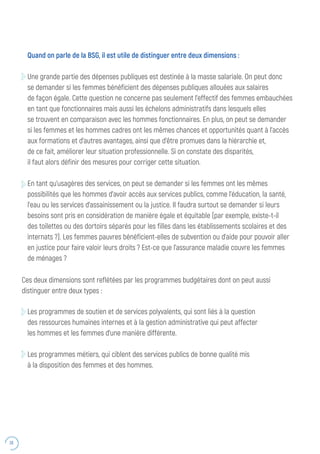 38
Quand on parle de la BSG, il est utile de distinguer entre deux dimensions :
Une grande partie des dépenses publiques est destinée à la masse salariale. On peut donc
se demander si les femmes bénéficient des dépenses publiques allouées aux salaires
de façon égale. Cette question ne concerne pas seulement l’effectif des femmes embauchées
en tant que fonctionnaires mais aussi les échelons administratifs dans lesquels elles
se trouvent en comparaison avec les hommes fonctionnaires. En plus, on peut se demander
si les femmes et les hommes cadres ont les mêmes chances et opportunités quant à l’accès
aux formations et d’autres avantages, ainsi que d’être promues dans la hiérarchie et,
de ce fait, améliorer leur situation professionnelle. Si on constate des disparités,
il faut alors définir des mesures pour corriger cette situation.
En tant qu’usagères des services, on peut se demander si les femmes ont les mêmes
possibilités que les hommes d’avoir accès aux services publics, comme l’éducation, la santé,
l’eau ou les services d’assainissement ou la justice. Il faudra surtout se demander si leurs
besoins sont pris en considération de manière égale et équitable (par exemple, existe-t-il
des toilettes ou des dortoirs séparés pour les filles dans les établissements scolaires et des
internats ?). Les femmes pauvres bénéficient-elles de subvention ou d’aide pour pouvoir aller
en justice pour faire valoir leurs droits ? Est-ce que l’assurance maladie couvre les femmes
de ménages ?
Les programmes de soutien et de services polyvalents, qui sont liés à la question
des ressources humaines internes et à la gestion administrative qui peut affecter
les hommes et les femmes d’une manière différente.
Les programmes métiers, qui ciblent des services publics de bonne qualité mis
à la disposition des femmes et des hommes.
Ces deux dimensions sont reflétées par les programmes budgétaires dont on peut aussi
distinguer entre deux types :
 