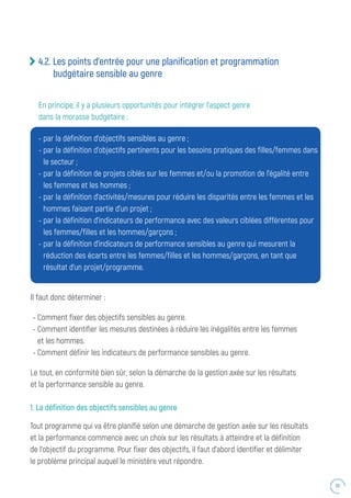39
4.2. Les points d’entrée pour une planification et programmation
budgétaire sensible au genre
-	par la définition d’objectifs sensibles au genre ;
-	par la définition d’objectifs pertinents pour les besoins pratiques des filles/femmes dans
le secteur ;
-	par la définition de projets ciblés sur les femmes et/ou la promotion de l’égalité entre
les femmes et les hommes ;
-	par la définition d’activités/mesures pour réduire les disparités entre les femmes et les
hommes faisant partie d’un projet ;
-	par la définition d’indicateurs de performance avec des valeurs ciblées différentes pour
les femmes/filles et les hommes/garçons ;
-	par la définition d’indicateurs de performance sensibles au genre qui mesurent la
réduction des écarts entre les femmes/filles et les hommes/garçons, en tant que
résultat d’un projet/programme.
Il faut donc déterminer :
- Comment fixer des objectifs sensibles au genre.
- Comment identifier les mesures destinées à réduire les inégalités entre les femmes
et les hommes.
- Comment définir les indicateurs de performance sensibles au genre.
Le tout, en conformité bien sûr, selon la démarche de la gestion axée sur les résultats
et la performance sensible au genre.
1. La définition des objectifs sensibles au genre
Tout programme qui va être planifié selon une démarche de gestion axée sur les résultats
et la performance commence avec un choix sur les résultats à atteindre et la définition
de l’objectif du programme. Pour fixer des objectifs, il faut d’abord identifier et délimiter
le problème principal auquel le ministère veut répondre.
En principe, il y a plusieurs opportunités pour intégrer l’aspect genre
dans la morasse budgétaire :
 