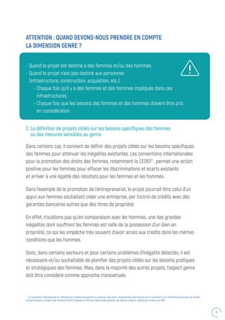 41
•	 Quand le projet est destiné à des femmes et/ou des hommes.
•	 Quand le projet n’est pas destiné aux personnes
(infrastructure, construction, acquisition, etc.).
- Chaque fois qu’il y a des femmes et des hommes impliqués dans ces
infrastructures.
- Chaque fois que les besoins des femmes et des hommes doivent être pris
en considération.
ATTENTION : QUAND DEVONS-NOUS PRENDRE EN COMPTE
LA DIMENSION GENRE ?
2. La définition de projets ciblés sur les besoins spécifiques des femmes
ou des mesures sensibles au genre
Dans certains cas, il convient de définir des projets ciblés sur les besoins spécifiques
des femmes pour atténuer les inégalités existantes. Les conventions internationales
pour la promotion des droits des femmes, notamment la CEDEF7
, permet une action
positive pour les femmes pour effacer les discriminations et écarts existants
et arriver à une égalité des résultats pour les femmes et les hommes.
Dans l’exemple de la promotion de l’entreprenariat, le projet pourrait être celui d’un
appui aux femmes souhaitant créer une entreprise, par l’octroi de crédits avec des
garanties bancaires autres que des titres de propriété.
En effet, n’oublions pas qu’en comparaison avec les hommes, une des grandes
inégalités dont souffrent les femmes est celle de la possession d’un bien en
propriété, ce qui les empêche très souvent d’avoir accès aux crédits dans les mêmes
conditions que les hommes.
Donc, dans certains secteurs et pour certains problèmes d’inégalité détectés, il est
nécessaire et/ou souhaitable de planifier des projets ciblés sur les besoins pratiques
et stratégiques des femmes. Mais, dans la majorité des autres projets, l’aspect genre
doit être considéré comme approche transversale.
7
: La Convention Internationale de référence en matière de garantie et protection des droits fondamentaux des femmes est la Convention sur l’Élimination de toutes les formes
de Discrimination à l’Égard des Femmes (CEDEF), adoptée en 1979 par l’Assemblée générale des Nations Unies et ratifiée par le Maroc en 1993.
 