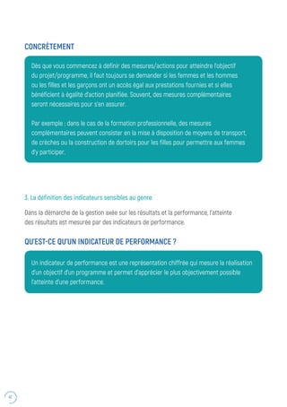 42
Dès que vous commencez à définir des mesures/actions pour atteindre l’objectif
du projet/programme, il faut toujours se demander si les femmes et les hommes
ou les filles et les garçons ont un accès égal aux prestations fournies et si elles
bénéficient à égalité d’action planifiée. Souvent, des mesures complémentaires
seront nécessaires pour s’en assurer.
Par exemple : dans le cas de la formation professionnelle, des mesures
complémentaires peuvent consister en la mise à disposition de moyens de transport,
de crèches ou la construction de dortoirs pour les filles pour permettre aux femmes
d’y participer.
CONCRÈTEMENT
3. La définition des indicateurs sensibles au genre
Dans la démarche de la gestion axée sur les résultats et la performance, l’atteinte
des résultats est mesurée par des indicateurs de performance.
QU’EST-CE QU’UN INDICATEUR DE PERFORMANCE ?
Un indicateur de performance est une représentation chiffrée qui mesure la réalisation
d’un objectif d’un programme et permet d’apprécier le plus objectivement possible
l’atteinte d’une performance.
 
