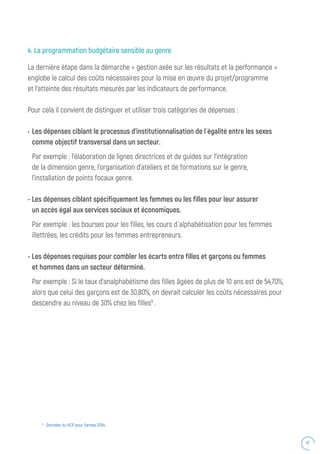 47
4. La programmation budgétaire sensible au genre
La dernière étape dans la démarche « gestion axée sur les résultats et la performance »
englobe le calcul des coûts nécessaires pour la mise en œuvre du projet/programme
et l’atteinte des résultats mesurés par les indicateurs de performance.
Pour cela il convient de distinguer et utiliser trois catégories de dépenses :
•	Les dépenses ciblant le processus d’institutionnalisation de l ́égalité entre les sexes
comme objectif transversal dans un secteur.
Par exemple : l’élaboration de lignes directrices et de guides sur l’intégration
de la dimension genre, l’organisation d’ateliers et de formations sur le genre,
l’installation de points focaux genre.
- Les dépenses ciblant spécifiquement les femmes ou les filles pour leur assurer
un accès égal aux services sociaux et économiques.
Par exemple : les bourses pour les filles, les cours d ́alphabétisation pour les femmes
illettrées, les crédits pour les femmes entrepreneurs.
- Les dépenses requises pour combler les écarts entre filles et garçons ou femmes
et hommes dans un secteur déterminé.
Par exemple : Si le taux d’analphabétisme des filles âgées de plus de 10 ans est de 54,70%,
alors que celui des garçons est de 30,80%, on devrait calculer les coûts nécessaires pour
descendre au niveau de 30% chez les filles9
.
9
: Données du HCP pour l’année 2004.
 