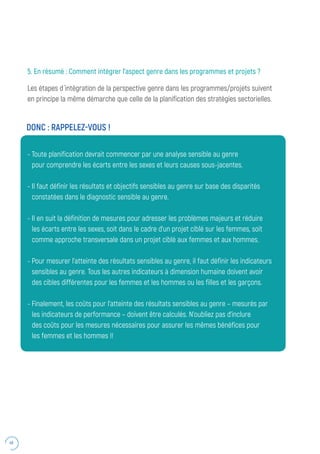 48
5. En résumé : Comment intégrer l’aspect genre dans les programmes et projets ?
Les étapes d ́intégration de la perspective genre dans les programmes/projets suivent
en principe la même démarche que celle de la planification des stratégies sectorielles.
- Toute planification devrait commencer par une analyse sensible au genre
pour comprendre les écarts entre les sexes et leurs causes sous-jacentes.
- Il faut définir les résultats et objectifs sensibles au genre sur base des disparités
constatées dans le diagnostic sensible au genre.
- Il en suit la définition de mesures pour adresser les problèmes majeurs et réduire
les écarts entre les sexes, soit dans le cadre d’un projet ciblé sur les femmes, soit
comme approche transversale dans un projet ciblé aux femmes et aux hommes.
- Pour mesurer l’atteinte des résultats sensibles au genre, il faut définir les indicateurs
sensibles au genre. Tous les autres indicateurs à dimension humaine doivent avoir
des cibles différentes pour les femmes et les hommes ou les filles et les garçons.
- Finalement, les coûts pour l’atteinte des résultats sensibles au genre – mesurés par
les indicateurs de performance – doivent être calculés. N’oubliez pas d’inclure
des coûts pour les mesures nécessaires pour assurer les mêmes bénéfices pour
les femmes et les hommes !!
DONC : RAPPELEZ-VOUS !
 