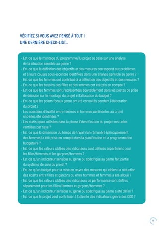 49
VÉRIFIEZ SI VOUS AVEZ PENSÉ À TOUT !
UNE DERNIÈRE CHECK-LIST…
•	 Est-ce que le montage du programme/du projet se base sur une analyse
de la situation sensible au genre ?
•	 Est-ce que la définition des objectifs et des mesures correspond aux problèmes
et à leurs causes sous-jacentes identifiées dans une analyse sensible au genre ?
•	 Est-ce que les femmes ont contribué à la définition des objectifs et des mesures ?
•	 Est-ce que les besoins des filles et des femmes ont été pris en compte ?
•	 Est-ce que les femmes sont représentées équitablement dans les postes de prise
de décision sur le montage du projet et l’allocation du budget ?
•	 Est-ce que les points focaux genre ont été consultés pendant l’élaboration
du projet ?
•	 Les questions d’égalité entre femmes et hommes pertinentes au projet
ont-elles été identifiées ?
•	 Les statistiques utilisées dans la phase d’identification du projet sont-elles
ventilées par sexe ?
•	 Est-ce que la dimension du temps de travail non rémunéré (principalement
des femmes) a été prise en compte dans la planification et la programmation
budgétaire ?
•	 Est-ce que les valeurs ciblées des indicateurs sont définies séparément pour
les filles/femmes et les garçons/hommes ?
•	 Est-ce qu’un indicateur sensible au genre ou spécifique au genre fait partie
du système de suivi du projet ?
•	 Est-ce qu’un budget pour la mise en œuvre des mesures qui ciblent la réduction
des écarts entre filles et garçons ou entre hommes et femmes a été alloué ?
•	 Est-ce que les valeurs ciblées des indicateurs de performance sont définis
séparément pour les filles/femmes et garçons/hommes ?
•	 Est-ce qu’un indicateur sensible au genre ou spécifique au genre a été défini ?
•	 Est-ce que le projet peut contribuer à l’atteinte des indicateurs genre des ODD ?
 