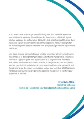 Le lancement de ce projet de guide relatif à l’intégration de la sensibilité genre dans
les stratégies et le processus de planification des départements ministériels signe le
début du processus des préfigurations BSG au titre de la loi de finances 2018, et est d’une
importance capitale en visant comme objectif l’ancrage d’une meilleure appropriation
des outils d’intégration de cette dimension dans les cycles budgétaires des départements
ministériels.
A cet égard, ce guide représente l’espace privilégié permettant, à travers une démarche
d’apprentissage et d’appropriation participative, volontariste et progressive, l’intégration
effective de l’approche genre dans la planification et la programmation budgétaire.
Je ne saurais conclure ces propos sans remercier, la Délégation de l’Union européenne
pour leur contribution à la réalisation de ce document de référence. Ce guide est le fruit
d’un partenariat sur des valeurs communes en partage pour contribuer à l’édification d’un
monde que nous voulons plus prospère, plus équitable, plus solidaire et égalitaire pour
les femmes et hommes.
Mme Nadia BENALI
Directrice Nationale
Centre de l’Excellence pour la Budgétisation Sensible au Genre
 