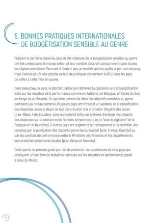 50
5. BONNES PRATIQUES INTERNATIONALES
DE BUDGÉTISATION SENSIBLE AU GENRE
Pendant la dernière décennie, plus de 80 initiatives de la budgétisation sensible au genre
ont été créées dans le monde entier, et leur nombre s’accroît constamment dans toutes
les régions mondiales. Pourtant, il n’existe pas un modèle qui est appliqué par tous les pays,
mais il existe plutôt une grande variété de pratiques concernant la BSG dans les pays
où celle-ci a été mise en œuvre.
Dans beaucoup de pays, la BSG fait partie des réformes budgétaires vers la budgétisation
axée sur les résultats et la performance comme en Autriche, en Belgique, en Corée du Sud,
au Kenya ou au Rwanda. Ce système permet de cibler les objectifs sensibles au genre
pertinents au niveau sectoriel. Plusieurs pays ont introduit un système de la classification
des dépenses selon le degré de leur contribution à la promotion d’égalité des sexes
(p.ex. Népal, Inde, Equateur, pays européens) et/ou un système d’analyse des impacts
des dépenses sur la relation entre femmes et hommes (p.ex. le “scan budgétaire” de la
Belgique et de l’Autriche). D ́autres pays ont augmenté la transparence et la reddition des
comptes par la publication des rapports genre liés au budget (p.ex. France, Rwanda) ou
par les contrats de performance entre le Ministère des Finances et les départements
sectoriels/les collectivités locales (p.ex. Kenya et Rwanda).
Cette partie du présent guide permet de présenter les expériences de cinq pays qui
pratiquent un système de budgétisation axée sur les résultats et performance, pareil
à celui du Maroc.
 
