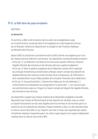 51
5.1. La BSG dans les pays européens
Autriche
La démarche
En Autriche, la BSG a été introduite dans le cadre de la budgétisation axée
sur la performance, consacrée dans la loi budgétaire et a été largement promue
par le Directeur Général du Département du Budget et des Finances Publiques
du Ministère des Finances.
Depuis 2009, la Constitution autrichienne inclut la BSG comme une exigence pour tous
les niveaux (central, fédéral et communes). Les dispositions constitutionnelles prévoient :
- Art.13, par. 3: “La Fédération, les États et les Communes doivent s’efforcer d’assurer
l’égalité effective des hommes et des femmes dans leur gestion budgétaire” ;
- Art.51, par. 8: “Dans la gestion budgétaire de la Fédération, doivent être respectés
les principes fondamentaux d’orientations d’impact, tenant compte des objectifs de
l’égalité effective des hommes et des femmes, de la transparence, de l’efficacité et
de la représentation la plus fidèle possible de la situation financière de la Fédération” ;
- Art.51, par. 9: “Les particularités [...] doivent être fixées par les lois fédérales [...]
conformément aux dispositions du paragraphe 8. En particulier : 1. Les mesures pour
une administration axée sur l’impact, en tenant compte de l’objectif de l’égalité effective
des hommes et des femmes”.
Les dispositions exigent que chaque chapitre de la déclaration budgétaire annuelle
(équivalent des Projets de Performance) ait des objectifs de résultats, avec au moins
un objectif directement en lien avec l’égalité entre les femmes et les hommes parmi un
maximum de cinq objectifs de résultats. Chaque ministère a donc un rôle important dans
la mise en œuvre de la BSG, ce qui requiert une mise à niveau des capacités des cadres
ministériels relatives à l’expertise genre. Au-delà, le pays dispose d’un organe indépendant
impliqué dans la mise en œuvre de la BSG.
 