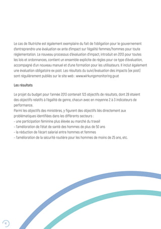 52
Le cas de l’Autriche est également exemplaire du fait de l’obligation pour le gouvernement
d’entreprendre une évaluation ex ante d’impact sur l’égalité femmes/hommes pour toute
réglementation. Le nouveau processus d’évaluation d’impact, introduit en 2013 pour toutes
les lois et ordonnances, contient un ensemble explicite de règles pour ce type d’évaluation,
accompagné d’un nouveau manuel et d’une formation pour les utilisateurs. Il inclut également
une évaluation obligatoire ex post. Les résultats du suivi/évaluation des impacts (ex post)
sont régulièrement publiés sur le site web : www.wirkungsmonitoring.gv.at
Les résultats
Le projet du budget pour l’année 2013 contenait 123 objectifs de résultats, dont 28 étaient
des objectifs relatifs à l’égalité de genre, chacun avec en moyenne 2 à 3 indicateurs de
performance.
Parmi les objectifs des ministères, y figurent des objectifs liés directement aux
problématiques identifiées dans les différents secteurs :
- une participation féminine plus élevée au marché du travail
- l’amélioration de l’état de santé des hommes de plus de 50 ans
- la réduction de l’écart salarial entre hommes et femmes
- l’amélioration de la sécurité routière pour les hommes de moins de 25 ans, etc.
 