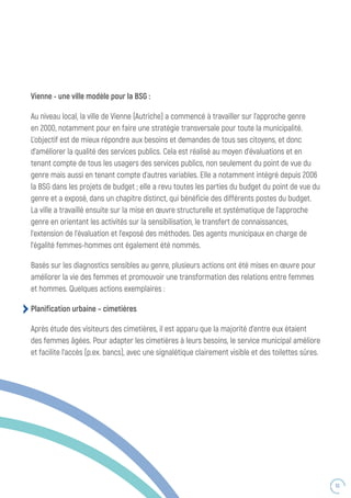 53
Vienne - une ville modèle pour la BSG :
Au niveau local, la ville de Vienne (Autriche) a commencé à travailler sur l’approche genre
en 2000, notamment pour en faire une stratégie transversale pour toute la municipalité.
L’objectif est de mieux répondre aux besoins et demandes de tous ses citoyens, et donc
d’améliorer la qualité des services publics. Cela est réalisé au moyen d’évaluations et en
tenant compte de tous les usagers des services publics, non seulement du point de vue du
genre mais aussi en tenant compte d’autres variables. Elle a notamment intégré depuis 2006
la BSG dans les projets de budget ; elle a revu toutes les parties du budget du point de vue du
genre et a exposé, dans un chapitre distinct, qui bénéficie des différents postes du budget.
La ville a travaillé ensuite sur la mise en œuvre structurelle et systématique de l’approche
genre en orientant les activités sur la sensibilisation, le transfert de connaissances,
l’extension de l’évaluation et l’exposé des méthodes. Des agents municipaux en charge de
l’égalité femmes-hommes ont également été nommés.
Basés sur les diagnostics sensibles au genre, plusieurs actions ont été mises en œuvre pour
améliorer la vie des femmes et promouvoir une transformation des relations entre femmes
et hommes. Quelques actions exemplaires :
Planification urbaine – cimetières
Après étude des visiteurs des cimetières, il est apparu que la majorité d’entre eux étaient
des femmes âgées. Pour adapter les cimetières à leurs besoins, le service municipal améliore
et facilite l’accès (p.ex. bancs), avec une signalétique clairement visible et des toilettes sûres.
 