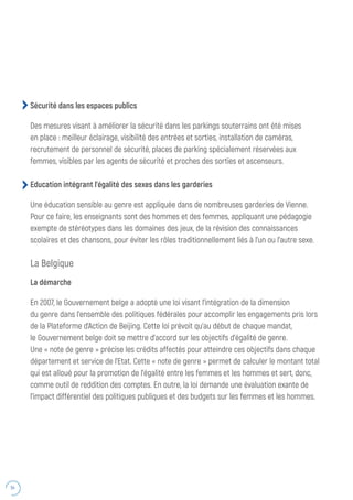 54
Sécurité dans les espaces publics
Des mesures visant à améliorer la sécurité dans les parkings souterrains ont été mises
en place : meilleur éclairage, visibilité des entrées et sorties, installation de caméras,
recrutement de personnel de sécurité, places de parking spécialement réservées aux
femmes, visibles par les agents de sécurité et proches des sorties et ascenseurs.
Education intégrant l’égalité des sexes dans les garderies
Une éducation sensible au genre est appliquée dans de nombreuses garderies de Vienne.
Pour ce faire, les enseignants sont des hommes et des femmes, appliquant une pédagogie
exempte de stéréotypes dans les domaines des jeux, de la révision des connaissances
scolaires et des chansons, pour éviter les rôles traditionnellement liés à l’un ou l’autre sexe.
La Belgique
La démarche
En 2007, le Gouvernement belge a adopté une loi visant l’intégration de la dimension
du genre dans l’ensemble des politiques fédérales pour accomplir les engagements pris lors
de la Plateforme d’Action de Beijing. Cette loi prévoit qu’au début de chaque mandat,
le Gouvernement belge doit se mettre d’accord sur les objectifs d’égalité de genre.
Une « note de genre » précise les crédits affectés pour atteindre ces objectifs dans chaque
département et service de l’Etat. Cette « note de genre » permet de calculer le montant total
qui est alloué pour la promotion de l’égalité entre les femmes et les hommes et sert, donc,
comme outil de reddition des comptes. En outre, la loi demande une évaluation exante de
l’impact différentiel des politiques publiques et des budgets sur les femmes et les hommes.
 