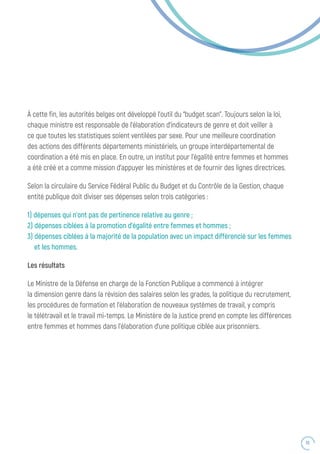55
À cette fin, les autorités belges ont développé l’outil du “budget scan”. Toujours selon la loi,
chaque ministre est responsable de l’élaboration d’indicateurs de genre et doit veiller à
ce que toutes les statistiques soient ventilées par sexe. Pour une meilleure coordination
des actions des différents départements ministériels, un groupe interdépartemental de
coordination a été mis en place. En outre, un institut pour l’égalité entre femmes et hommes
a été créé et a comme mission d’appuyer les ministères et de fournir des lignes directrices.
Selon la circulaire du Service Fédéral Public du Budget et du Contrôle de la Gestion, chaque
entité publique doit diviser ses dépenses selon trois catégories :
1) dépenses qui n’ont pas de pertinence relative au genre ;
2) dépenses ciblées à la promotion d’égalité entre femmes et hommes ;
3) dépenses ciblées à la majorité de la population avec un impact différencié sur les femmes
et les hommes.
Les résultats
Le Ministre de la Défense en charge de la Fonction Publique a commencé à intégrer
la dimension genre dans la révision des salaires selon les grades, la politique du recrutement,
les procédures de formation et l’élaboration de nouveaux systèmes de travail, y compris
le télétravail et le travail mi-temps. Le Ministère de la Justice prend en compte les différences
entre femmes et hommes dans l’élaboration d’une politique ciblée aux prisonniers.
 