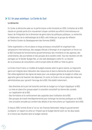 56
5.2. Un pays asiatique : La Corée du Sud
La démarche
En Corée, la démarche axée sur la performance a été introduite en 2003. L’initiative de la BSG
résulte en grande partie d’un mouvement citoyen combiné aux efforts internationaux en
faveur de l’intégration de la dimension de genre dans les politiques publiques. La recherche
et l’élaboration de la méthodologie de la BSG a été initiée par le groupe de réflexion
de l’Institut Coréen du Développement des Femmes (KWDI).
Cette organisation a mis en place un large processus consultatif en organisant des
symposiums internationaux, des voyages d’étude à l’étranger et en organisant un forum sur
la BSG (composé de fonctionnaires gouvernementaux des ministères et des agences, des
universitaires, des journalistes et des groupes de la société civile). Tous les résultats ont été
partagés sur le Gender Budget Net, un site web développé à cette fin. Le résultat
de ce processus de consultation a été le projet pilote de 2008 sur l’état du genre.
La Corée s’inscrit dans un modèle de budgets évalués selon le genre exante, où l’approche
genre est intégrée dans l’allocation des ressources et dans la démarche de performance.
Elle utilise également des lignes de bases pour une analyse genrée du budget et utilise une
approche genre de l’examen des dépenses. En outre, la Corée a mis en place des mesures
administratives pour garantir l’ancrage de la BSG. Elle établit notamment :
- Des directives de la part de l’autorité centrale du budget sur la façon d’appliquer la BSG.
- La mise en place d’un groupe expert à caractère consultatif qui donne des conseils
sur l’application de la BSG.
- Des formations et le renforcement des capacités dans l’utilisation de la BSG.
- Des groupes de travail interdépartemental pour échanger les bonnes pratiques sur la BSG.
- Une circulaire annuelle qui contient des détails et les instructions sur l’application de la BSG.
Et depuis 2006, l’article 26 de la “Loi sur les Finances Nationales” oblige le gouvernement
à préparer un rapport ex ante sur l’impact que le budget devrait avoir sur les deux sexes
et à inclure ses résultats dans le budget national.
 