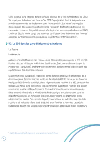 58
5.3. La BSG dans les pays d’Afrique sub-saharienne
Le Kenya
La démarche
Au Kenya, c’était le Ministère des Finances qui a déclenché le processus de la BSG en 2001.
Plusieurs études initiées par le Ministère des Finances, (p.ex. une analyse du budget du
Ministère de l’Agriculture), ont montré que les femmes et les hommes ne bénéficient pas
équitablement des dépenses étatiques.
La Constitution de 2010 prévoit l’égalité de genre dans son article 27 (1) et l’ancrage de la
dimension genre dans les finances publiques dans l’article 201 (b). La Loi sur les Finances
Publiques de 2012 contient aussi plusieurs réglementations relatives à la BSG. L’introduction
de la BSG au Kenya a été étroitement liée aux réformes budgétaires relatives à la gestion
axée sur les résultats et la performance. Pour renforcer cette approche au niveau des
départements ministériels, le Ministère des Finances signe annuellement des contrats
de performance avec les ministères sectoriels, les directions, les organismes et les
administrations locales. Ces contrats de performance fixent les indicateurs de résultats,
y compris les indicateurs favorables à l’égalité entre femmes et hommes. Les crédits
budgétaires doivent être utilisés afin d’atteindre les cibles spécifiques de ces indicateurs.
Cette initiative a été intégrée dans la fameuse politique de la ville métropolitaine de Séoul
“Le projet pour le bonheur des femmes” en 2007. Ce projet était destiné à répondre aux
problèmes rencontrés par les femmes dans l’espace urbain. Sur base d’une enquête
menée auprès de 2.444 citoyens et citoyennes, l’utilisation des toilettes publiques a été
considérée comme un des problèmes qui affecte plus les femmes que les hommes (67,4%).
La ville de Séoul a même conçu une plaque de certification “pour le bonheur des femmes”
placardée sur les installations publiques qui répondent aux critères du projet11
.
11
: http://english.seoul.go.kr/seoul’s-‘happiness-for-women-project’-joins-hands-with-the-un/
 