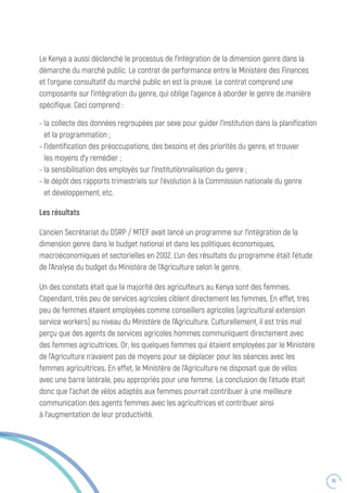 59
Les résultats
L’ancien Secrétariat du DSRP / MTEF avait lancé un programme sur l’intégration de la
dimension genre dans le budget national et dans les politiques économiques,
macroéconomiques et sectorielles en 2002. L’un des résultats du programme était l’étude
de l’Analyse du budget du Ministère de l’Agriculture selon le genre.
Un des constats était que la majorité des agriculteurs au Kenya sont des femmes.
Cependant, très peu de services agricoles ciblent directement les femmes. En effet, très
peu de femmes étaient employées comme conseillers agricoles (agricultural extension
service workers) au niveau du Ministère de l’Agriculture. Culturellement, il est très mal
perçu que des agents de services agricoles hommes communiquent directement avec
des femmes agricultrices. Or, les quelques femmes qui étaient employées par le Ministère
de l’Agriculture n’avaient pas de moyens pour se déplacer pour les séances avec les
femmes agricultrices. En effet, le Ministère de l’Agriculture ne disposait que de vélos
avec une barre latérale, peu appropriés pour une femme. La conclusion de l’étude était
donc que l’achat de vélos adaptés aux femmes pourrait contribuer à une meilleure
communication des agents femmes avec les agricultrices et contribuer ainsi
à l’augmentation de leur productivité.
-	la collecte des données regroupées par sexe pour guider l’institution dans la planification
et la programmation ;
-	l’identification des préoccupations, des besoins et des priorités du genre, et trouver
les moyens d’y remédier ;
-	la sensibilisation des employés sur l’institutionnalisation du genre ;
-	le dépôt des rapports trimestriels sur l’évolution à la Commission nationale du genre
et développement, etc.
Le Kenya a aussi déclenché le processus de l’intégration de la dimension genre dans la
démarche du marché public. Le contrat de performance entre le Ministère des Finances
et l’organe consultatif du marché public en est la preuve. Le contrat comprend une
composante sur l’intégration du genre, qui oblige l’agence à aborder le genre de manière
spécifique. Ceci comprend :
 