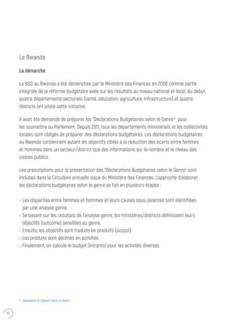 60
Le Rwanda
La démarche
La BSG au Rwanda a été déclenchée par le Ministère des Finances en 2008 comme partie
intégrale de la réforme budgétaire axée sur les résultats au niveau national et local. Au début,
quatre départements sectoriels (santé, éducation, agriculture, infrastructure) et quatre
districts ont piloté cette initiative.
Il avait été demandé de préparer les “Déclarations Budgétaires selon le Genre12
pour
les soumettre au Parlement. Depuis 2011, tous les départements ministériels et les collectivités
locales sont obligés de préparer des déclarations budgétaires. Les déclarations budgétaires
au Rwanda contiennent autant les objectifs ciblés à la réduction des écarts entre femmes
et hommes dans un secteur/district que des informations sur le nombre et le niveau des
cadres publics.
Les prescriptions pour la présentation des “Déclarations Budgétaires selon le Genre” sont
incluses dans la Circulaire annuelle issue du Ministère des Finances. L’approche d’élaborer
les déclarations budgétaires selon le genre se fait en plusieurs étapes :
- Les disparités entre femmes et hommes et leurs causes sous-jacentes sont identifiées
par une analyse genre.
- Se basant sur les résultats de l’analyse genre, les ministères/districts définissent leurs
objectifs (outcome) sensibles au genre.
- Ensuite, les objectifs sont traduits en produits (output).
- Les produits sont déclinés en activités.
- Finalement, on calcule le budget (intrants) pour les activités diverses.
12
: L’équivalent du Rapport Genre au Maroc
 