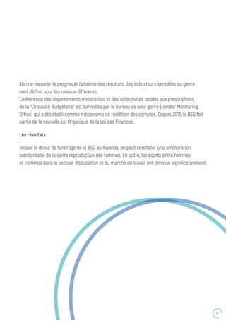 61
Afin de mesurer le progrès et l’atteinte des résultats, des indicateurs sensibles au genre
sont définis pour les niveaux différents.
L’adhérence des départements ministériels et des collectivités locales aux prescriptions
de la “Circulaire Budgétaire” est surveillée par le bureau de suivi genre (Gender Monitoring
Office) qui a été établi comme mécanisme de reddition des comptes. Depuis 2013, la BSG fait
partie de la nouvelle Loi Organique de la Loi des Finances.
Les résultats
Depuis le début de l’ancrage de la BSG au Rwanda, on peut constater une amélioration
substantielle de la santé reproductive des femmes. En outre, les écarts entre femmes
et hommes dans le secteur d’éducation et du marché de travail ont diminué significativement.
 