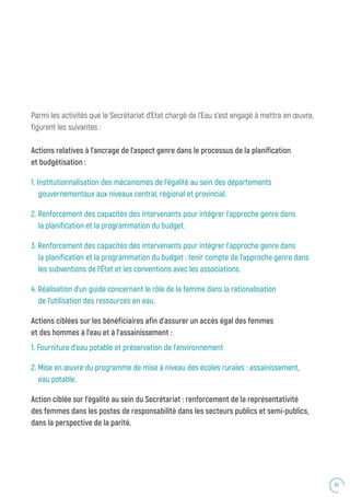 63
Parmi les activités que le Secrétariat d’Etat chargé de l’Eau s’est engagé à mettre en œuvre,
figurent les suivantes :
Actions relatives à l’ancrage de l’aspect genre dans le processus de la planification
et budgétisation :
1. Institutionnalisation des mécanismes de l’égalité au sein des départements
gouvernementaux aux niveaux central, régional et provincial.
2. Renforcement des capacités des intervenants pour intégrer l’approche genre dans
	 la planification et la programmation du budget.
3. Renforcement des capacités des intervenants pour intégrer l’approche genre dans
	 la planification et la programmation du budget : tenir compte de l’approche genre dans
	 les subventions de l’État et les conventions avec les associations.
4. Réalisation d’un guide concernant le rôle de la femme dans la rationalisation
	 de l’utilisation des ressources en eau.
Actions ciblées sur les bénéficiaires afin d’assurer un accès égal des femmes
et des hommes à l’eau et à l’assainissement :
1. Fourniture d’eau potable et préservation de l’environnement
2. Mise en œuvre du programme de mise à niveau des écoles rurales : assainissement,
	 eau potable.
Action ciblée sur l’égalité au sein du Secrétariat : renforcement de la représentativité
des femmes dans les postes de responsabilité dans les secteurs publics et semi-publics,
dans la perspective de la parité.
 