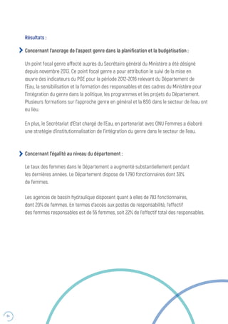 64
Concernant l’égalité au niveau du département :
Le taux des femmes dans le Département a augmenté substantiellement pendant
les dernières années. Le Département dispose de 1.790 fonctionnaires dont 30%
de femmes.
Les agences de bassin hydraulique disposent quant à elles de 783 fonctionnaires,
dont 20% de femmes. En termes d’accès aux postes de responsabilité, l’effectif
des femmes responsables est de 55 femmes, soit 22% de l’effectif total des responsables.
Résultats :
Concernant l’ancrage de l’aspect genre dans la planification et la budgétisation :
Un point focal genre affecté auprès du Secrétaire général du Ministère a été désigné
depuis novembre 2013. Ce point focal genre a pour attribution le suivi de la mise en
œuvre des indicateurs du PGE pour la période 2012-2016 relevant du Département de
l’Eau, la sensibilisation et la formation des responsables et des cadres du Ministère pour
l’intégration du genre dans la politique, les programmes et les projets du Département.
Plusieurs formations sur l’approche genre en général et la BSG dans le secteur de l’eau ont
eu lieu.
En plus, le Secrétariat d’Etat chargé de l’Eau, en partenariat avec ONU Femmes a élaboré
une stratégie d’institutionnalisation de l’intégration du genre dans le secteur de l’eau.
 