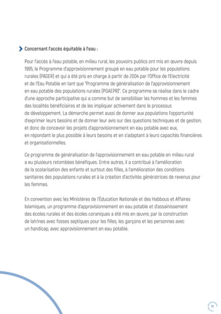 65
Ce programme de généralisation de l’approvisionnement en eau potable en milieu rural
a eu plusieurs retombées bénéfiques. Entre autres, il a contribué à l’amélioration
de la scolarisation des enfants et surtout des filles, à l’amélioration des conditions
sanitaires des populations rurales et à la création d’activités génératrices de revenus pour
les femmes.
En convention avec les Ministères de l’Éducation Nationale et des Habbous et Affaires
Islamiques, un programme d’approvisionnement en eau potable et d’assainissement
des écoles rurales et des écoles coraniques a été mis en œuvre, par la construction
de latrines avec fosses septiques pour les filles, les garçons et les personnes avec
un handicap, avec approvisionnement en eau potable.
Concernant l’accès équitable à l’eau :
Pour l’accès à l’eau potable, en milieu rural, les pouvoirs publics ont mis en œuvre depuis
1995, le Programme d’approvisionnement groupé en eau potable pour les populations
rurales (PAGER) et qui a été pris en charge à partir de 2004 par l’Office de l’Electricité
et de l’Eau Potable en tant que “Programme de généralisation de l’approvisionnement
en eau potable des populations rurales (PGAEPR)”. Ce programme se réalise dans le cadre
d’une approche participative qui a comme but de sensibiliser les hommes et les femmes
des localités bénéficiaires et de les impliquer activement dans le processus
de développement. La démarche permet aussi de donner aux populations l’opportunité
d’exprimer leurs besoins et de donner leur avis sur des questions techniques et de gestion;
et donc de concevoir les projets d’approvisionnement en eau potable avec eux,
en répondant le plus possible à leurs besoins et en s’adaptant à leurs capacités financières
et organisationnelles.
 