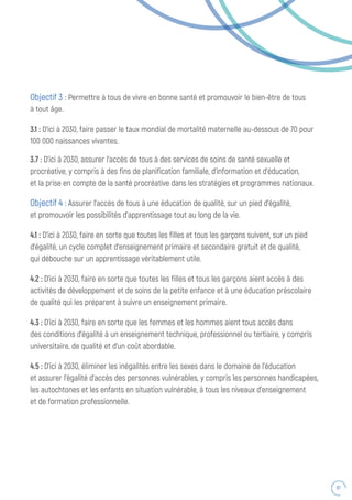67
Objectif 3 : Permettre à tous de vivre en bonne santé et promouvoir le bien-être de tous
à tout âge.
3.1 : D’ici à 2030, faire passer le taux mondial de mortalité maternelle au-dessous de 70 pour
100 000 naissances vivantes.
3.7 : D’ici à 2030, assurer l’accès de tous à des services de soins de santé sexuelle et
procréative, y compris à des fins de planification familiale, d’information et d’éducation,
et la prise en compte de la santé procréative dans les stratégies et programmes nationaux.
Objectif 4 : Assurer l’accès de tous à une éducation de qualité, sur un pied d’égalité,
et promouvoir les possibilités d’apprentissage tout au long de la vie.
4.1 : D’ici à 2030, faire en sorte que toutes les filles et tous les garçons suivent, sur un pied
d’égalité, un cycle complet d’enseignement primaire et secondaire gratuit et de qualité,
qui débouche sur un apprentissage véritablement utile.
4.2 : D’ici à 2030, faire en sorte que toutes les filles et tous les garçons aient accès à des
activités de développement et de soins de la petite enfance et à une éducation préscolaire
de qualité qui les préparent à suivre un enseignement primaire.
4.3 : D’ici à 2030, faire en sorte que les femmes et les hommes aient tous accès dans
des conditions d’égalité à un enseignement technique, professionnel ou tertiaire, y compris
universitaire, de qualité et d’un coût abordable.
4.5 : D’ici à 2030, éliminer les inégalités entre les sexes dans le domaine de l’éducation
et assurer l’égalité d’accès des personnes vulnérables, y compris les personnes handicapées,
les autochtones et les enfants en situation vulnérable, à tous les niveaux d’enseignement
et de formation professionnelle.
 