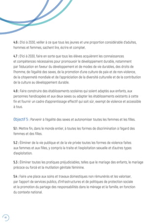 68
4.6 : D’ici à 2030, veiller à ce que tous les jeunes et une proportion considérable d’adultes,
hommes et femmes, sachent lire, écrire et compter.
4.7 : D’ici à 2030, faire en sorte que tous les élèves acquièrent les connaissances
et compétences nécessaires pour promouvoir le développement durable, notamment
par l’éducation en faveur du développement et de modes de vie durables, des droits de
l’homme, de l’égalité des sexes, de la promotion d’une culture de paix et de non-violence,
de la citoyenneté mondiale et de l’appréciation de la diversité culturelle et de la contribution
de la culture au développement durable.
4.8 : Faire construire des établissements scolaires qui soient adaptés aux enfants, aux
personnes handicapées et aux deux sexes ou adapter les établissements existants à cette
fin et fournir un cadre d’apprentissage effectif qui soit sûr, exempt de violence et accessible
à tous.
Objectif 5 : Parvenir à l’égalité des sexes et autonomiser toutes les femmes et les filles.
5.1 : Mettre fin, dans le monde entier, à toutes les formes de discrimination à l’égard des
femmes et des filles.
5.2 : Éliminer de la vie publique et de la vie privée toutes les formes de violence faites
aux femmes et aux filles, y compris la traite et l’exploitation sexuelle et d’autres types
d’exploitation.
5.3 : Éliminer toutes les pratiques préjudiciables, telles que le mariage des enfants, le mariage
précoce ou forcé et la mutilation génitale féminine.
5.4 : Faire une place aux soins et travaux domestiques non rémunérés et les valoriser,
par l’apport de services publics, d’infrastructures et de politiques de protection sociale
et la promotion du partage des responsabilités dans le ménage et la famille, en fonction
du contexte national.
 